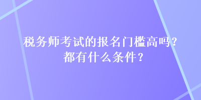 税务师考试的报名门槛高吗？都有什么条件？