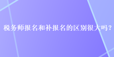 税务师报名和补报名的区别很大吗？