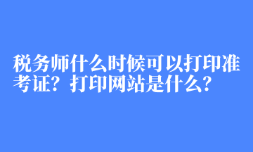 税务师什么时候可以打印准考证？打印网站是什么？