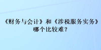 《财务与会计》和《涉税服务实务》哪个比较难？