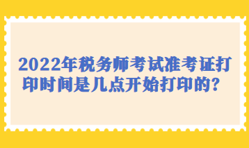 2022年税务师考试准考证打印时间是几点开始打印的？