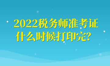 2022税务师准考证什么时候打印完？