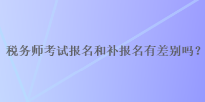 税务师报名和补报名有差别吗？