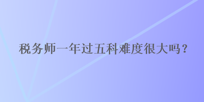 税务师一年过五科难度很大吗？