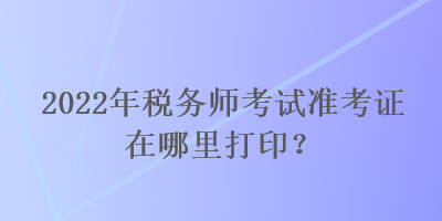 2022年税务师考试准考证在哪里打印？