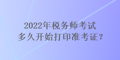 2022年税务师考试多久开始打印准考证？