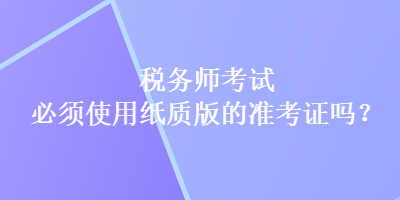 税务师考试必须使用纸质版的准考证吗？