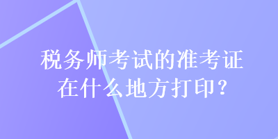 税务师考试的准考证在什么地方打印？