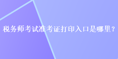 税务师考试准考证打印入口是哪里？