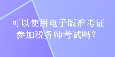 可以使用电子版准考证参加税务师考试吗？