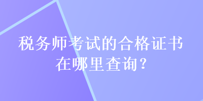 税务师考试的合格证书在哪里查询？