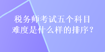 税务师考试五个科目难度是什么样的排序？