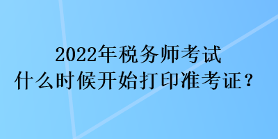 2022年税务师考试什么时候开始打印准考证？