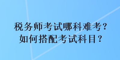 税务师考试哪科难考？如何搭配考试科目？