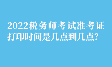 2022税务师考试准考证打印时间是几点到几点？