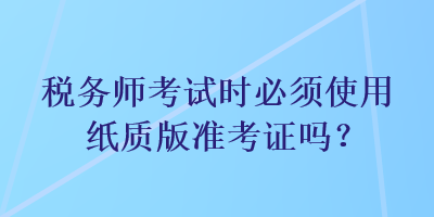 税务师考试时必须使用纸质版准考证吗？