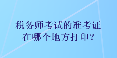 税务师考试的准考证在哪个地方打印？