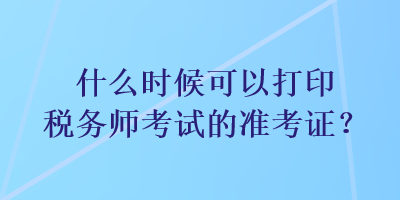 什么时候可以打印税务师考试的准考证？