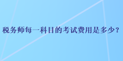 税务师每一科目的考试费用是多少？