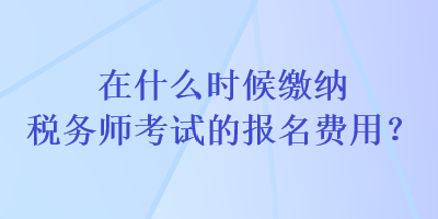 在什么时候缴纳税务师考试的报名费用？