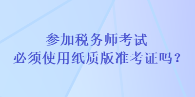 参加税务师考试必须使用纸质版准考证吗？