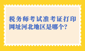 税务师考试准考证打印网址河北地区是哪个？