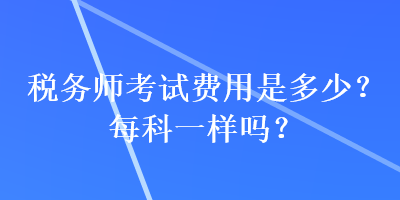 税务师考试费用是多少？每科一样吗？