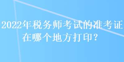 2022年税务师考试的准考证在哪个地方打印？