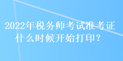 2022年税务师考试准考证什么时候开始打印？