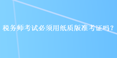 税务师考试必须用纸质版准考证吗？