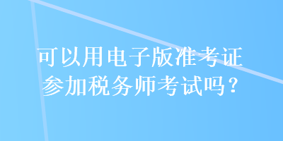 可以用电子版准考证参加税务师考试吗？