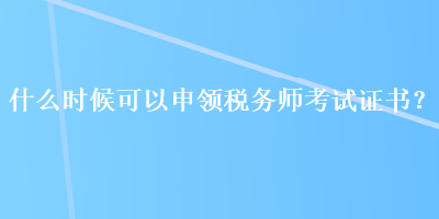 什么时候可以申领税务师考试证书？