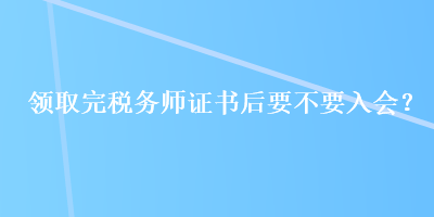 领取完税务师证书后要不要入会？