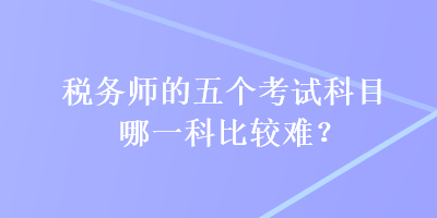 税务师的五个考试科目哪一科比较难？