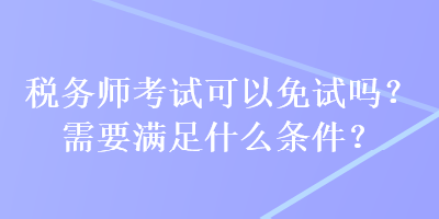 税务师考试可以免试吗？需要满足什么条件？