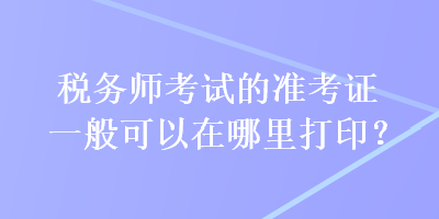 税务师考试的准考证一般可以在哪里打印？