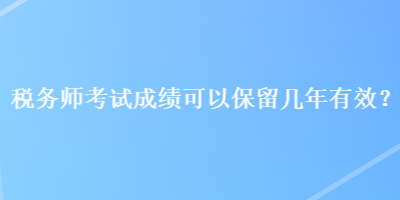 税务师考试成绩可以保留几年有效？