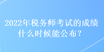 2022年税务师考试的成绩什么时候能公布？