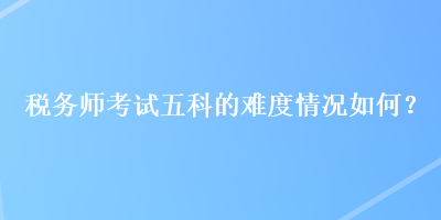 税务师考试五科的难度情况如何？