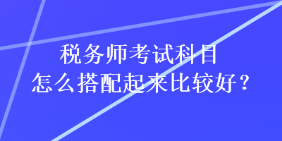 税务师考试科目怎么搭配起来比较好？