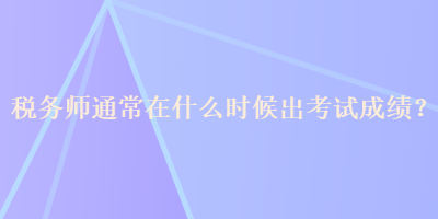 税务师通常在什么时候出考试成绩？