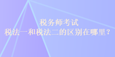 税务师考试税法一和税法二的区别在哪里？