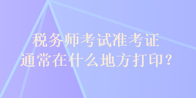 税务师考试准考证通常在什么地方打印？