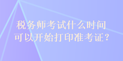 税务师考试什么时间可以开始打印准考证？