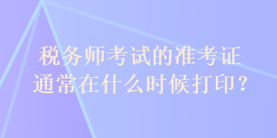 税务师考试的准考证通常在什么时候打印？