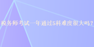 税务师考试一年通过5科难度很大吗？