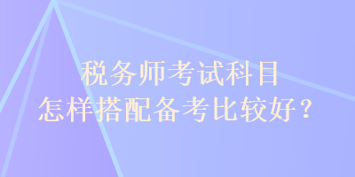 税务师考试科目怎样搭配备考比较好？