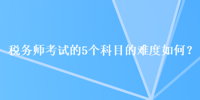 税务师考试的5个科目的难度如何？