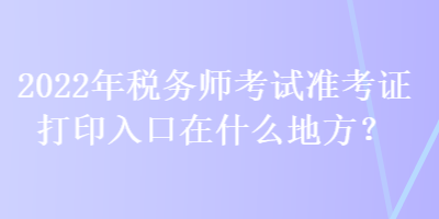 2022年税务师考试准考证打印入口在什么地方？