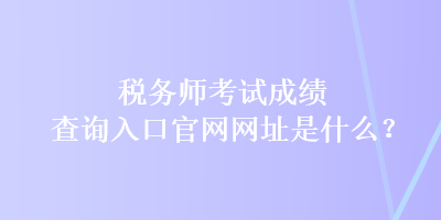 税务师考试成绩查询入口官网网址是什么？